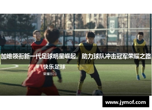 加维领衔新一代足球明星崛起，助力球队冲击冠军荣耀之路