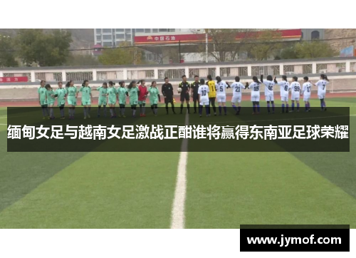 缅甸女足与越南女足激战正酣谁将赢得东南亚足球荣耀